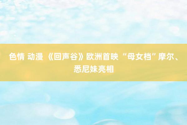 色情 动漫 《回声谷》欧洲首映 “母女档”摩尔、悉尼妹亮相