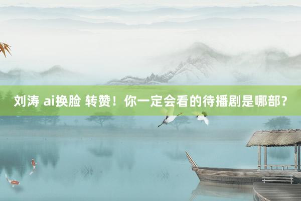 刘涛 ai换脸 转赞！你一定会看的待播剧是哪部？