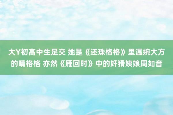 大Y初高中生足交 她是《还珠格格》里温婉大方的晴格格 亦然《雁回时》中的奸猾姨娘周如音