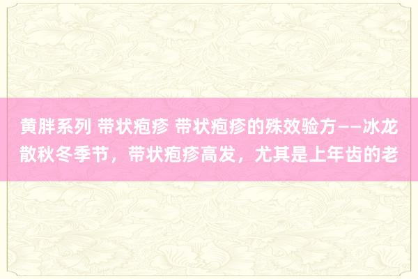 黄胖系列 带状疱疹 带状疱疹的殊效验方——冰龙散秋冬季节,带状疱疹高发,尤其是上年齿的老