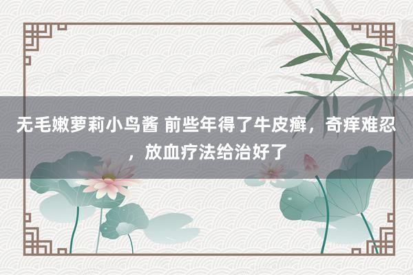 无毛嫩萝莉小鸟酱 前些年得了牛皮癣，奇痒难忍，放血疗法给治好了