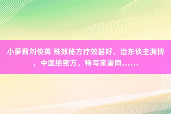 小萝莉刘俊英 殊效秘方疗效甚好，治东谈主渊博，中医绝密方，特写来雷同……