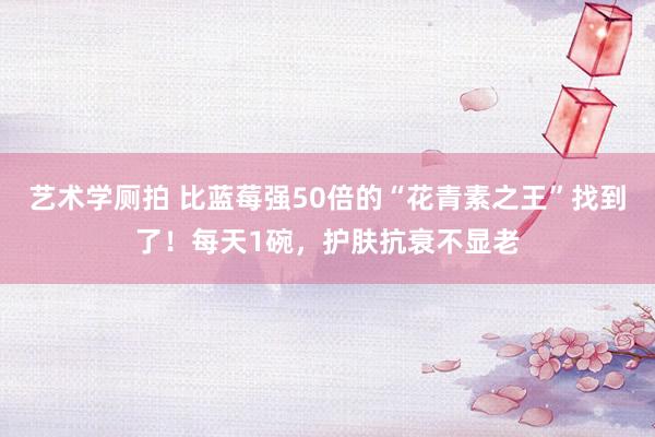 艺术学厕拍 比蓝莓强50倍的“花青素之王”找到了！每天1碗，护肤抗衰不显老