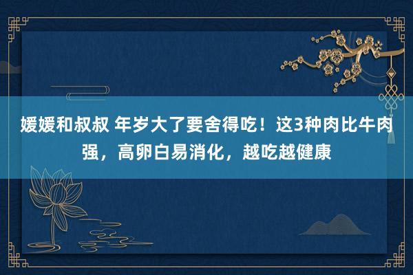 媛媛和叔叔 年岁大了要舍得吃！这3种肉比牛肉强，高卵白易消化，越吃越健康