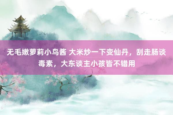 无毛嫩萝莉小鸟酱 大米炒一下变仙丹，刮走肠谈毒素，大东谈主小孩皆不错用