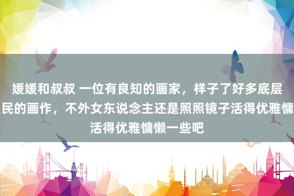 媛媛和叔叔 一位有良知的画家，样子了好多底层东说念主民的画作，不外女东说念主还是照照镜子活得优雅慵懒一些吧
