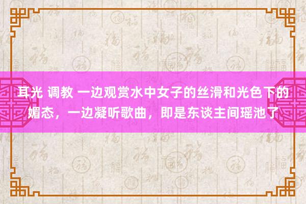耳光 调教 一边观赏水中女子的丝滑和光色下的媚态，一边凝听歌曲，即是东谈主间瑶池了