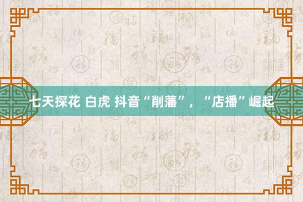 七天探花 白虎 抖音“削藩”，“店播”崛起