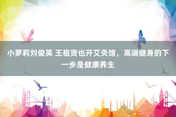小萝莉刘俊英 王祖贤也开艾灸馆，高端健身的下一步是健康养生
