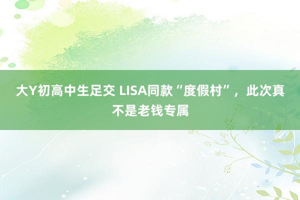 大Y初高中生足交 LISA同款“度假村”，此次真不是老钱专属